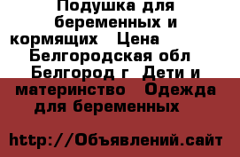Подушка для беременных и кормящих › Цена ­ 1 000 - Белгородская обл., Белгород г. Дети и материнство » Одежда для беременных   